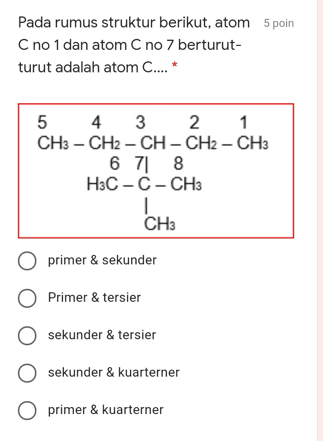 Pada rumus struktur berikut, atom 5 poin C no 1 dan atom C no 7 berturut- turut adalah atom C.... * 5 4 3 2 1 CH3 - CH2 - CH - CH2 - CH3 6 7 8 8 H3C-C-CH3 1 CH3 O primer & sekunder O Primer & tersier O sekunder & tersier O sekunder & kuarterner O primer & kuarterner 