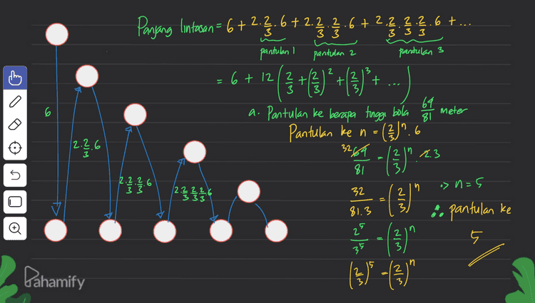 = 3 3 3 333 Panjang lintasan = 6+ 2.7.6 +2.?.?.6+2.q.Ş.q.6 +... pantulan I pantulan 2 6 + 12/2 pantulan 3 3 2 3 2 (3 +()* +( + 3 69 6 meter 81 2.2.6 a. Pantulan ke berapa tinggi bola Pantulan ke n = ( 2 )". 6 - (3) 3264 3 2 ln 2.3 5 81 2.2.2.6 33 > n=5 n 12.??.?.6 333 32 2 - () = WIN t 81.3 :. pantulan ke 25 2 3 35 (3) (3• (3" 15 Dahamify z 2 
2 3 b. Panjang Intusan - P P=6+2. }.b +2(3)*6 +2:{})*6 +2(3)" 2. 6 1².6+. 6 + .6 + 2. 3 3 G 2 2 2 6 + 12 12 3 t +12 3 t 2 3 6 win > :> 2.2.6 5 | -r r 2 3 ? 181-16 I 81 2.2.2.6 - 3 3 1-2 12.2.2.2.6 333 3 SA Deret geometri dengan aar- r = 2/3 = Sn ali-r") }(1-(})") { 3 ) } ㅎ - "PE = 67 19 24 25214 o 2 65 81 4 6 +12,130 130 81 12 03 @ 15 84 27 6t 520 27 Pahamify = 25 27 M 27 