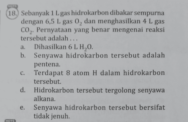 NOTS 7. Sebanyak 0,132 kg senyawa alkana berwujud gas menempati sebuah wadah dengan volume 0,0672 m3 pada keadaan standar (STP). Nama senyawa tersebut adalah .... (A.: C = 12 g mol-1 dan H = 1 g mol-1). metana d. butana b. etana pentana propana a. e. C. HOTS 
a. 6. Senyawa alkena berikut yang tidak mempunyai isomer geometri adalah .... CH3 -CH=CH-CH b. CH3 -C=CH 1 сн. C. CH-CH2-CH=CH-CH, d. CH3 -CH - C=C-CH2-CH2 - CH3 CH, CHZ CHZ e. CH, - CH - C =ċ-CH2-CH, 1 CH MOTS 
NOTS 8. Reaksi senyawa CzH_X dengan NaOH meng- hasilkan senyawa Y, air, dan garam Nax. Jenis reaksi yang terjadi dan senyawa Y yang dimaksud berturut-turut adalah .... dehidrasi, butena b. dehidrasi, propena dehidrogenasi, butena d. dehidrogenasi, propena dehidrohalogenasi, propena a. C. e. 
18. Sebanyak 1 L gas hidrokarbon dibakar sempurna dengan 6,5 L gas 0, dan menghasilkan 4 L gas CO2. Pernyataan yang benar mengenai reaksi tersebut adalah ... a. Dihasilkan 6 LHO. b. Senyawa hidrokarbon tersebut adalah pentena. C. Terdapat 8 atom H dalam hidrokarbon tersebut. Hidrokarbon tersebut tergolong senyawa alkana. e. Senyawa hidrokarbon tersebut bersifat tidak jenuh. HOTS 