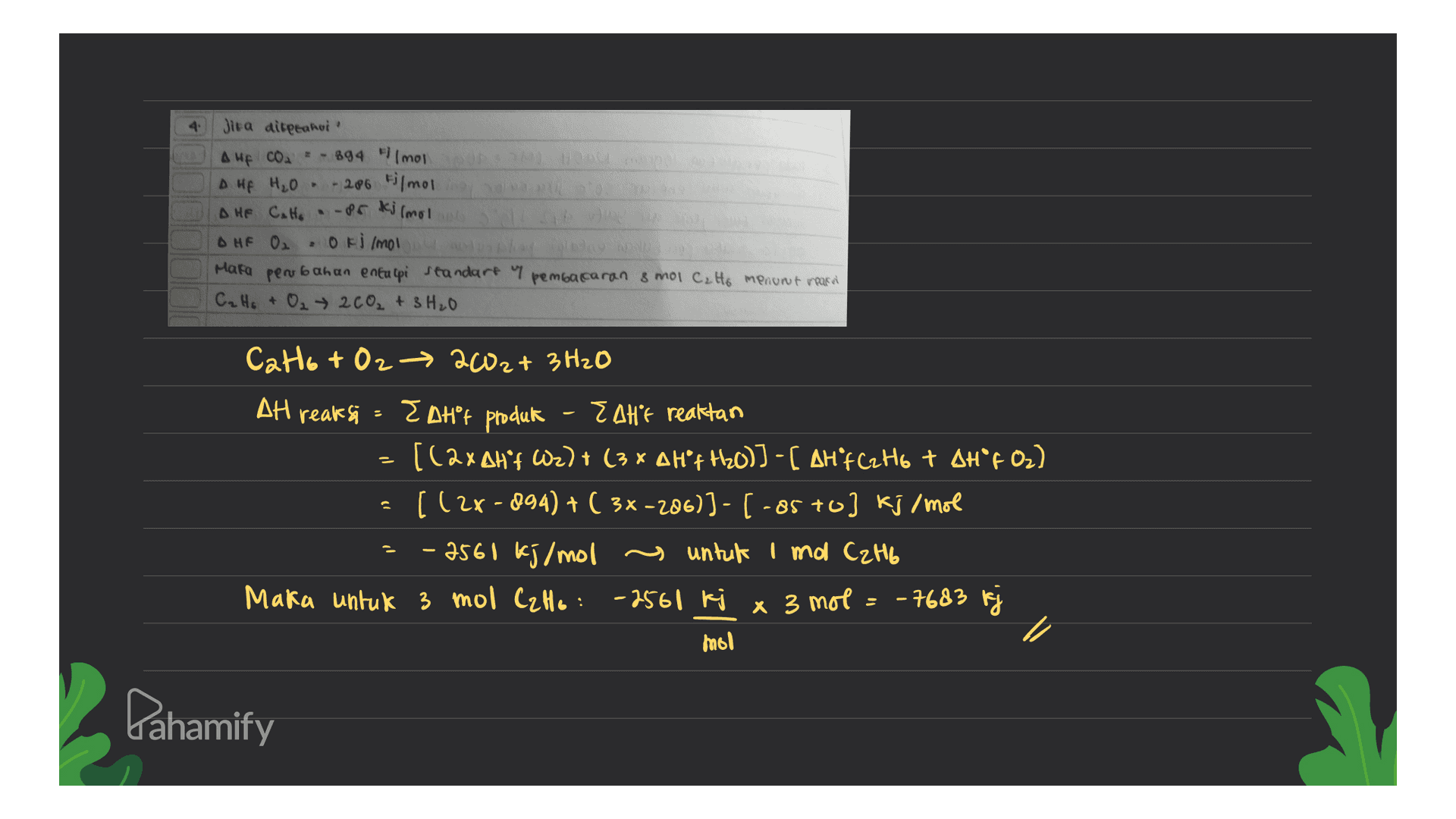 HO Jira airpeanor Auf coa - 894 Filmoi A HA H2O - 286 timoline DHE Catto -potjimo HF 02 • Oki lmol Mara perub bahan entalpi standart y C₂ H₂ + O₂ → 2 CO₂ + 3H₂O pembacaran & mol C. Ho menurut mera Cat6 + O2 → 2002+ 3 H2O - AH reaksi - EDHºt produk Z AHF reaktan [(2xAH'F W2) + (3 x A Hºf H20)] - [ AHF C2H6 + AH°F 02) - ((2x -894) + ( 3x-206)]- -85 +0] kj/mol - 2560 kj/mol untuk Imol C2H6 Maka untuk 3 mol C₂H6: -2561 kj x 3 mol = -7683 kj mol a Pahamify 