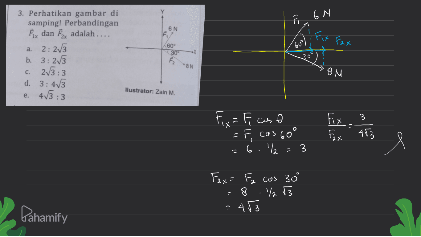 6 N 3. Perhatikan gambar di samping! Perbandingan Ēx dan Ēzx adalah .... 6N F Fix Fox a. 2: 2v3. 60° 30° 60° . 30 Ez 8N c. OM b. 3 3 : 273 2/3:3 d. 3: 413 e. 413 :3 llustrator: Zain M. Fix. 3 Fix=r caso - cas 60° 6.'/ Fax 453 =3 Il Fax= Fz cos 30 ° 8 ./13 453 3 1) Pahamify 