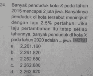24. Banyak penduduk kota X pada tahun 2015 mencapai 2 juta jiwa. Banyaknya penduduk di kota tersebut meningkat dengan laju 2,5% pertahun. Jika laju pertambahan itu tetap setiap tahunnya, banyak penduduk di kota X pada tahun 2020 adalah ... jiwa. HOTS a. 2.261.160 b. 2.261.820 e. 2.262.880 C. 2.262.680 d. 2.262.820 