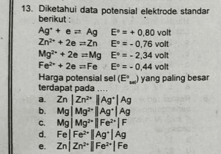13. Diketahui data potensial elektrode standar berikut : Ag* + e = Ag E° = + 0,80 volt Zn2+ + 2e =Zn E = -0,76 volt Mg2+ 2e =Mg E = -2,34 volt Fe2+ + 2e =Fe E = -0,44 volt Harga potensial sel (El) yang paling besar terdapat pada .... a. ZnZn2 | Ag | Ag b. Mg Mg?• || Ag | Ag C. Mg Mg2+ || Fe2F d. Fel Fe2+ || Ag | Ag e. ZnZn2+ || Fe2 | Fe 