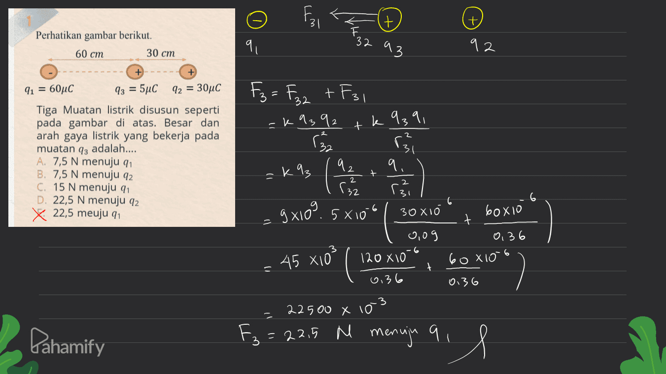 Fo it Perhatikan gambar berikut. 9 32 60 cm 30 cm 93 92 3 F3 = F3z + F31 -k9392 k 939, + اه) 32 91 = 60°C 93 = 5°C 92 = 30°C Tiga Muatan listrik disusun seperti pada gambar di atas. Besar dan arah gaya listrik yang bekerja pada muatan 93 adalah.... A. 7,5 N menuju 91 B. 7,5 N menuju 92 C. 15 N menuju 91 D. 22,5 N menuju 92 x 22,5 meuju q1 =k%3 ( ' ) 6 92 9. re 9x10" 5x10 30 xio 60x10 t 0,09 0, 36 120X10 60X106 + 0.36 0.36 3 22 500 X i = 22,5 M menuja 9 45 x10² - ㅠ T Pahamify 3 il 