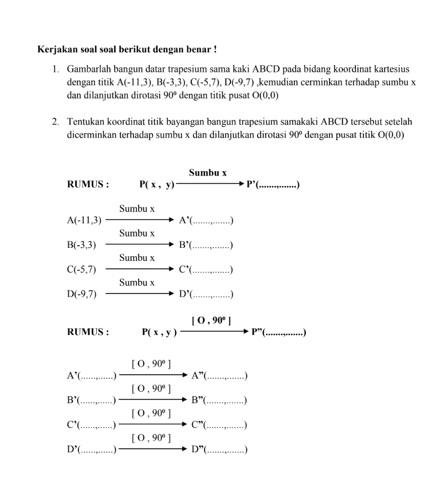 Kerjakan soal soal berikut dengan benar ! 1. Gambarlah bangun datar trapesium sama kaki ABCD pada bidang koordinat kartesius dengan titik A(-11,3), B(-3,3), C(-5,7), D(-9,7), kemudian cerminkan terhadap sumbu x dan dilanjutkan dirotasi 90° dengan titik pusat 0(0,0) 2. Tentukan koordinat titik bayangan bangun trapesium samakaki ABCD tersebut setelah dicerminkan terhadap sumbu x dan dilanjutkan dirotasi 90° dengan pusat titik 0(0,0) Sumbu x RUMUS : P(x, y) P'...............) Sumbu x A(-11,3) A'...............) Sumbu x B(-3,3) B'(...............) Sumbu x C(-5,7) C'...............) Sumbu x D(-9,7) D'(...............) [0, 90° ] RUMUS : P(x,y) P”(...............) [0, 90°] A'............. A".......... [0, 90° ] B'( B”(....... [0, 90° ] C' C” [0, 90° ] D'(.. D”(.......... 