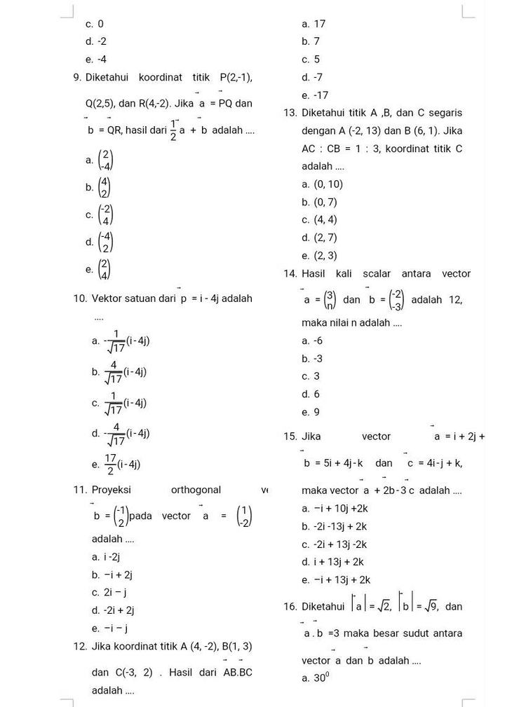 c. O a. 17 d. -2 b. 7 e. -4 c. 5 9. Diketahui koordinat titik P(2,-1), d. -7 e. -17 Q(2,5), dan R(4,-2). Jika a = PQ dan 13. Diketahui titik A,B, dan C segaris 10 b = QR, hasil dari a + b adalah .... dengan A (-2, 13) dan B (6, 1). Jika AC: CB = 1:3, koordinat titik C a. adalah .... b C No ano a. (0,10) b. (0,7) c. (4,4) d. (2,7) e. (2,3) d. e. 14. Hasil kali scalar antara vector 10. Vektor satuan dari p = 1 - 4j adalah a = dan b = = (3) adalah 12, - maka nilain adalah .... a. 117(1-4) a. -6 b. -3 b. (i-4) c. 3 d. 6 C. (1-4) e. 9 d. 30-40 -(i-4) 15. Jika vector a = i + 2 + e 17 2.52(1-4) b = 5i + 4j-k dan c = 4i-j + k, 11. Proyeksi orthogonal Ve b = (2)pada vector b = a adalah .... maka vector a + 2b-3 c adalah .... a. -i + 10j +2k b. -21-13j + 2k c. -21 + 13 -2k d. i + 133 + 2k e. -i + 133 + 2k a. i-2j b. -i +2j c. 21 - j d. -2i+2j e. -i - 12. Jika koordinat titik A (4, -2), B(1,3) 16. Diketahui lal vz. lol - vo, dan 2 = a. b =3 maka besar sudut antara vector a dan b adalah .... dan C(-3, 2). Hasil dari AB.BC a. 30° adalah .... 
vector b jika l'al - 5 dan To = 2 b. 45° c. 120° d. 135° e. 150° dan sudut di antara vector a a. 17. Agar panjang proyeksi vector a = 1 1 dan b = 11 sama dengan 2, 122-11 maka nilai x adalah .... 6)dlar to - 1 dan vector b 30° adalah .... 5.12 b. 5/3 -5/2 d. 2 с 3 a 4 e. 2.2 b B. ESSAY A 5 1. Perhatikan matriks berikut ini a. ( 23) C. LOs+ b (a 3) d. NO e. e. /1 2 2 3 c. 14 4 24 17 8 3 4 18. Besar sudut yang dibentuk vector tentukan: a. Tentukan jenis-jenis matriks a = 2i -4j -2k dan b = -1 -2 -2k di atas adalah .... a. 30° b. 45° C. 60° d. 90° e. 100° 19. Vektor satuan dari a = 21 + 2+ k adalah .... b. Banyak baris dan kolom (ordo) c. Untuk soal 1. C) Elemen pada baris ke-2 kolom ke-3 (a23) dan a 33, a 24 2. Tentukan nilai determinan 11 0 21 matriks dari-3 4 6! 1-1 -2 3 3. Pada suatu hari bu Karin seorang pedagang gorengan menitipkan dagangannya ke toko-toko kue. Berikut tabel banyaknya gorengan yang dititipkan setiap harinya 1 a. Főrzi + + 2) + k) b. (-21 + 2+ k) C. Tec 3121 + 2] + k) d. (21-23 + k) tahu 1 х pisang goreng bakwan e. (-21 + 2j-) goreng 20. Hasil kali antara vektor a dan 
