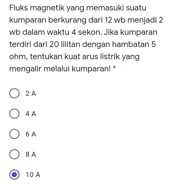 Fluks magnetik yang memasuki suatu kumparan berkurang dari 12 wb menjadi 2 wb dalam waktu 4 sekon. Jika kumparan terdiri dari 20 lilitan dengan hambatan 5 ohm, tentukan kuat arus listrik yang mengalir melalui kumparan! * O 2A O 4A O 6 A 8A 8 A 10 A 