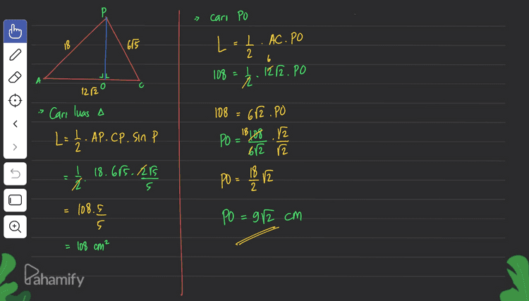 P. 7 caro PO 18 675 L 1. AC.PO 2 6 l. 1212.PO JL 108 122 . 108 682.PO ( Carr luas A L = P 1. AP.CP. Sin P PO = ²lo8 .12 612 r2 5 ju 18.665RB 5 s PO = 18 va 2 = 108.5 PO = 92 cm . o 5 5 = 108 cm² Pahamify 
H P. Р » Mencari panjang masing-masing G SISI DPAC کا I 18 675 -> AC adalah diagonal sisi JL DI C 12/20 А 12 cm B = > Ditanya : P р- AC Jawab: is Gunakan APAC Р 5 kubus, maka AC=1282 cm > PC. Gunakan APGC PC = VPG²+CG' [6²+ 12² 36+144 180 = 685 cm -> AP. Gunakan AAPE dimana PE=PC AP=UPE+AE? = V(65) +12² 180 +144 is Gunakan aturan cosinus untuk mencar los P AC² = Ap² tcp²-2.AP.CP cos P Р (1212)° - 18° + (615)?2.18.615 as p 288 = 329 + 180 - 2167s as P s 246 is as pe 216rs is de = 115²_(85)² Sin P= de = 125-5 =120 = 5 2 위트 E cullen JL o А 5 de Pahamify 1324 = 18cm Pl de = 289 VE 