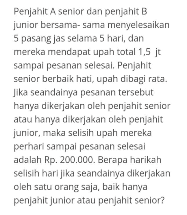 Penjahit A senior dan penjahit B junior bersama-sama menyelesaikan 5 pasang jas selama 5 hari, dan mereka mendapat upah total 1,5 jt sampai pesanan selesai. Penjahit senior berbaik hati, upah dibagi rata. Jika seandainya pesanan tersebut hanya dikerjakan oleh penjahit senior atau hanya dikerjakan oleh penjahit junior, maka selisih upah mereka perhari sampai pesanan selesai adalah Rp. 200.000. Berapa harikah selisih hari jika seandainya dikerjakan oleh satu orang saja, baik hanya penjahit junior atau penjahit senior? 