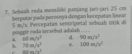 7. Sebuah roda memiliki panjang jari-jari 25 cm berputar pada porosnya dengan kecepatan linear 5 m/s. Percepatan sentripetal sebuah titik di pinggir roda tersebut adalah.... a m 60 m/s d. 90 m/s b. 70 m/s e 100 m/s? 80 m/s 2. 