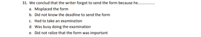 31. We conclud that the writer forgot to send the form because he.......... a. Misplaced the form b. Did not know the deadline to send the form C. Had to take an examination d. Was busy doing the examination e. Did not ralize that the form was important 
Bandung, October 30, 2015. University of Cambridge International Examination Cambridge Assessment DC 10 Hill Farm Road Whittlesford Cambridge CB2 4FZ, England Dear Sir/Madam I would like to apologize for sending the Forecast Grade form of our CIE candidate very late. I have overlooked the deadline to send this form. I had been so absorbed in carrying out the examination that we forgot to send the forecast gradeform in October. Actually, I had been trying to send the forecast Garade using Cameo program, but I failed to install it. I couldn't find the location of Cameo in Direct CIE as recommended when installing it. We are really sorry for this inconvenience. I promise not to make this mistake again in the future. Thank you very much Faithfully yours, Nani Herawaci 