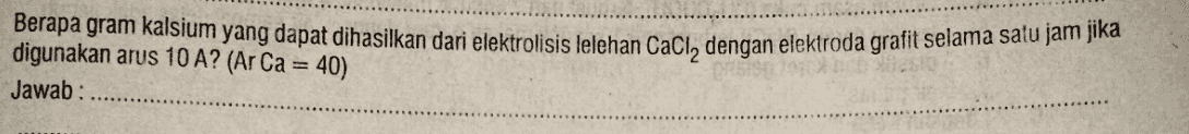 Berapa gram kalsium yang dapat dihasilkan dari elektrolisis lelehan Caci, dengan elektroda grafit selama satu jam jika digunakan arus 10 A? (Ar Ca = 40) Jawab: 