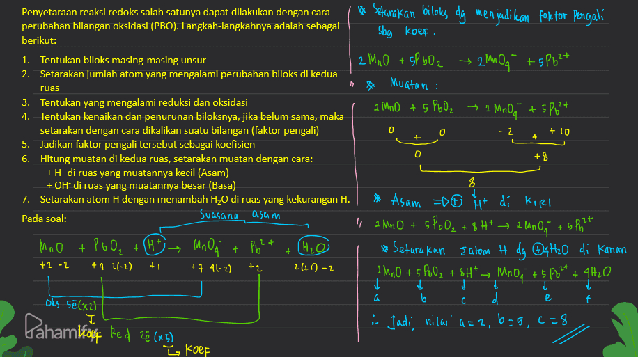 Penyetaraan reaksi redoks salah satunya dapat dilakukan dengan cara perubahan bilangan oksidasi (PBO). Langkah-langkahnya adalah sebagai berikut: 1. Tentukan biloks masing-masing unsur 2. Setarakan jumlah atom yang mengalami perubahan biloks di kedua ** Sefarakan bilolks dg menjadikan faktor pengali sby koef. 2 MnO + 5P bO2 → 2 MnOq +5P624 Muatan : ruas 0 + + O +8 3. Tentukan yang mengalami reduksi dan oksidasi 2 MnO + 5 PbO₂ ~ 2 MnO +5 Polt 4. Tentukan kenaikan dan penurunan biloksnya, jika belum sama, maka setarakan dengan cara dikalikan suatu bilangan (faktor pengali) -2 + 10 5. Jadikan faktor pengali tersebut sebagai koefisien 6. Hitung muatan di kedua ruas, setarakan muatan dengan cara: + H+ di ruas yang muatannya kecil (Asam) + OH di ruas yang muatannya besar (Basa) 8 7. Setarakan atom H dengan menambah H2O di ruas yang kekurangan H. * Asam = 0 + di Kirl Pada soal: suasana asum " 2 MnO + SPbO₂ + 8 H+ → 2 MnOo +5 26 27 MnO + P60, + Ple? (H₂O * Setarakan Eatom H dy @4H2O di Kanan +2 -2 +4 1(-2) + +7 41-2) +2 240-2 2 Mn0 + $ PoO2 + 8H* — IMRO4 +5 Pb_* + 4H2O 1 a b с C d f T i. Jadi, nilai atz, b=5,2=8 (HA) Mnogi 2+ + р e oks sē(x2) Pahamikazet ved 28 (49 Z koef 