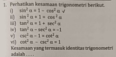 a 1. Perhatikan kesamaan trigonometri berikut. i) sin? a = 1 - cosa v ii) sin? a +1 = cos? iii) tan? a = 1 + sec a iv) tan’a - sec a = -1 v) csc?a - 1 = cot? a vi) cota - csc a = 1 Kesamaan yang termasuk identitas trigonometri adalah ... 