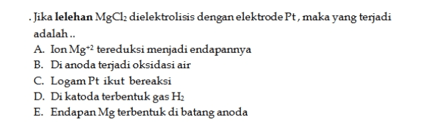 . Jika lelehan MgCl2 dielektrolisis dengan elektrode Pt, maka yang terjadi adalah .. A. Ion Mg* tereduksi menjadi endapannya B. Di anoda terjadi oksidasi air C. Logam Pt ikut bereaksi D. Di katoda terbentuk gas H2 E. Endapan Mg terbentuk di batang anoda 
