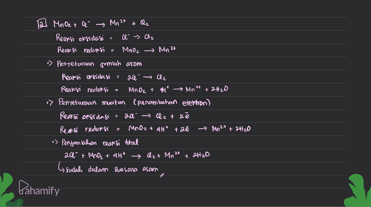 2 MnO2 + a Mn 2t a la Reaksi oksidasi : e - ₂ Reaksi reduksi = Mnoz , Mn 2t 24 = *) Penyetaraan jumlah atom Reaksi oksidasi 26 → Cz Reaksi reduksi MnO2 + 44* Mn² +2H2O > Pentetaraan muatan (penambahan elektron) Reaksi oksidagi = 2a Qztae Reaksi redursi MnO2 + 4H+ + 2e * Mn 2t + 2H2O •> Pengonpahan reaksi total 20- + Mną + 4H* (sudah dalam suasana asam Qz+ Mn 2t + 2H2O Dahamify 
XG xl > Pentetaraan muatan Rearsi oksidasi = the 2+ → Fe3+ té Reaksi reduksi = Cr2O72- + 14H* + be → 2431 + 7420 > Pentetaraan jumlah elektron yang terlibat Reaksi oksidasi Feat → Fe 3t té Reaksi reduksi Cr2O72- +1441 + 6ě 263+ + 7420 •> Penjumlahan reaksi oksidasi dan reduksi Reaksi oksidasie 6Fe 2+ > 6Fe 3+ + b Reaksi reduksi a Cr₂O₃2- + 14H* + bé › 2631+ 7H2O Reaksi total 6fe2t + Cr₂O72- + 1417 → 6fe3t +7H2O •> Dubah menjadi svasara basa (ditambahkan Oh sefuriah H*) 6Fe2+ + Cr2O2 + 14H* + 14001 > 6 Fe 3+ + 2Cp 31 + 7H2O +1487 6fe2t + CizQq² + 14H20 67e3t+ 2013 + 2H2O + 1407 Disederhanakan 6Fe 2+ + Cr₂O72- + 7H2O → 6 Fe3+ + 2Cr3+ + 14001 + 2C, 3+ Pahamify 
2 4 Penyelaraan Reaksi Redlors Metode setengah Reaksi ( Reaksi dipecah menjadi or sidasi & redursi) O setarakan jumlah atom yang mengalami perubahan bebas dengan penambahan koefisien seteraran jumlah 0 dengan menambahkan H2O © Setararan fumlah H dengan menambahkan H+ setarakan muatan clengan penambahan elektron cé) © Setelah masing-masing setengah rearsi setara, kemudian ditumbuhkan Pembahasan soal Cr2O7 + Fea с Crst t Fest Reaksi oksidasi Fe 2+ - Fe 3+ Reaksi redursi Cr2O7² » Penyetaraan jumlah atom Reaksi oksidasi Feet Fest Reaksi recluksi Cr₂O7² + 144 → 2003+ + 7420 2- at Crst - Pahamify 