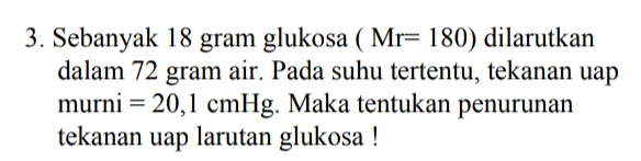 3. Sebanyak 18 gram glukosa (Mr= 180) dilarutkan dalam 72 gram air. Pada suhu tertentu, tekanan uap murni = 20,1 cmHg. Maka tentukan penurunan tekanan uap larutan glukosa ! 