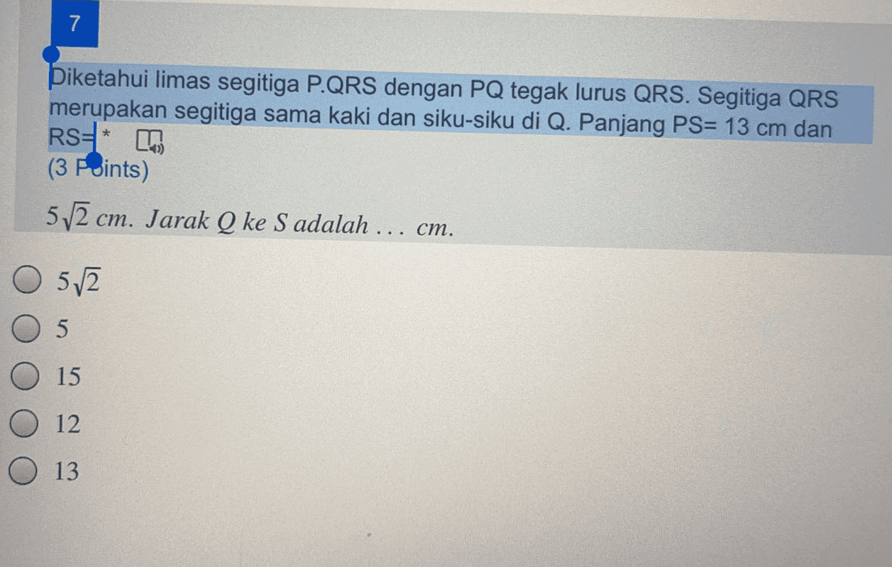 7 * Diketahui limas segitiga P.QRS dengan PQ tegak lurus QRS. Segitiga QRS merupakan segitiga sama kaki dan siku-siku di Q. Panjang PS= 13 cm dan RS* (3 Points) 5/2 cm. Jarak Q ke S adalah ... cm. O 5/2 5 15 12 O 13 