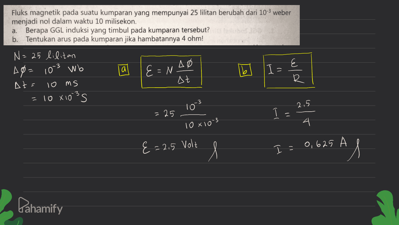 Fluks magnetik pada suatu kumparan yang mempunyai 25 lilitan berubah dari 10-3 weber menjadi nol dalam waktu 10 milisekon. a. Berapa GGL induksi yang timbul pada kumparan tersebut? b. Tentukan arus pada kumparan jika hambatannya 4 ohm! N=25 lilitan Ap=10-3 wb la ΔΟ E=N. E At= To ms At ㅂ 10x10's s احط = 3 = -3 10 2.5 =25 1. ( 1081003 4 4 {=2.5 Volt l I = 0,625 AM Pahamify 
