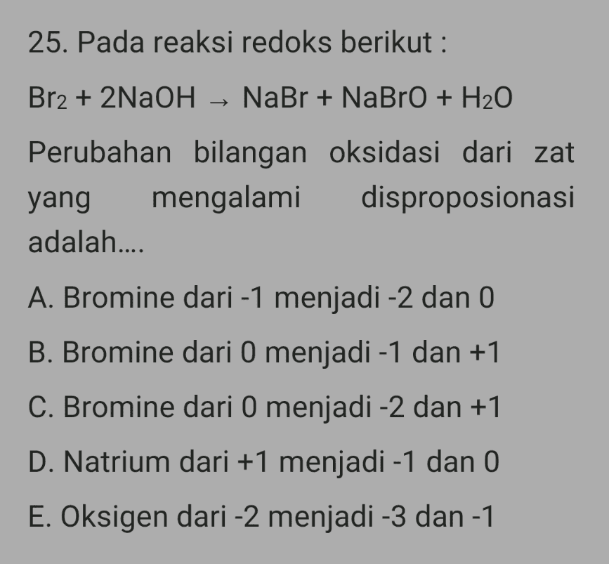 25. Pada reaksi redoks berikut : Br2 + 2NaOH NaBr + NaBrO + H2O Perubahan bilangan oksidasi dari zat yang mengalami disproposionasi adalah.... A. Bromine dari -1 menjadi -2 dan 0 B. Bromine dari 0 menjadi -1 dan +1 C. Bromine dari 0 menjadi -2 dan +1 D. Natrium dari +1 menjadi -1 dan 0 E. Oksigen dari -2 menjadi -3 dan -1 