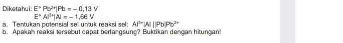 Diketahui: E Pb2+|Pb =-0,13 V E' Al3+|AI = -1,66 V a. Tentukan potensial sel untuk reaksi sel: Al+|AI ||Pb/Pb2+ b. Apakah reaksi tersebut dapat berlangsung? Buktikan dengan hitungan! 