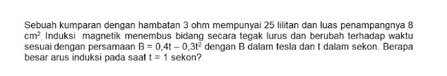 Sebuah kumparan dengan hambatan 3 ohm mempunyai 25 lilitan dan luas penampangnya 8 cm? Induksi magnetik menembus bidang secara tegak lurus dan berubah terhadap waktu sesuai dengan persamaan B = 0,4 - 0,3t2 dengan B dalam tesla dan t dalam sekon. Berapa besar arus induksi pada saat t = 1 sekon? 