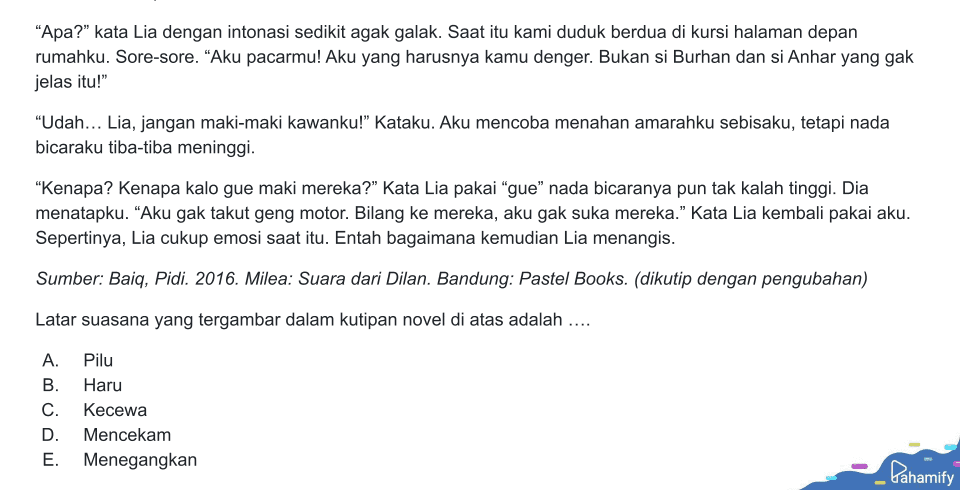 "Apa?" kata Lia dengan intonasi sedikit agak galak. Saat itu kami duduk berdua di kursi halaman depan rumahku. Sore-sore. “Aku pacarmu! Aku yang harusnya kamu denger. Bukan si Burhan dan si Anhar yang gak jelas itu!" "Udah... Lia, jangan maki-maki kawanku!" Kataku. Aku mencoba menahan amarahku sebisaku, tetapi nada bicaraku tiba-tiba meninggi. “Kenapa? Kenapa kalo gue maki mereka?" Kata Lia pakai “gue” nada bicaranya pun tak kalah tinggi. Dia menatapku. "Aku gak takut geng motor. Bilang ke mereka, aku gak suka mereka.” Kata Lia kembali pakai aku. Sepertinya, Lia cukup emosi saat itu. Entah bagaimana kemudian Lia menangis. Sumber: Baiq, Pidi. 2016. Milea: Suara dari Dilan. Bandung: Pastel Books. (dikutip dengan pengubahan) Latar suasana yang tergambar dalam kutipan novel di atas adalah .... A. B. C. Pilu Haru Kecewa Mencekam Menegangkan D. E. Pahamify 