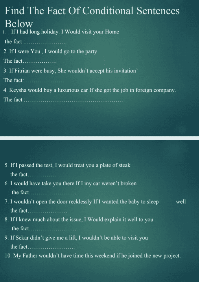 1. Find The Fact Of Conditional Sentences Below If I had long holiday. I Would visit your Home the fact 2. If I were You , I would go to the party The fact.. 3. If Fitrian were busy, She wouldn't accept his invitation The fact:.. 4. Keysha would buy a luxurious car If she got the job in foreign company. The fact 5. If I passed the test, I would treat you a plate of steak the fact 6. I would have take you there If I my car weren't broken the fact. 7. I wouldn't open the door recklessly If I wanted the baby to sleep well the fact. 8. If I knew much about the issue, I Would explain it well to you the fact.... 9. If Sekar didn't give me a lift, I wouldn't be able to visit you the fact...... 10. My Father wouldn't have time this weekend if he joined the new project. 