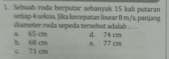 1. Sebuah roda berputar sebanyak 15 kali putaran setiap 4 sekon. Jika kecepatan linear 8 m/s, panjang diameter roda sepeda tersebut adalah.... a. 65 cm d. 74 cm 68 cm e." 77 cm 71 cm C. 
