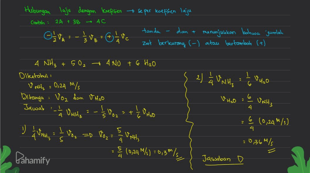 Hubungan laju dengan koefisien se per koefisien laju Contoh : 2A + 3B 4c + civo :-}ve - We Oavc I 3 V B tanda dan menunjukkan bahwa jumlah zat berkurang (-) atau bertambah (+) 2) Units to VH₂O 2 6 4 NH₃ +502 + 4 NO + 6 H₂O Diketahui : V NH3 = 0,24 M/ Ditanya : Voz dan V H2O Jawab - Voz Voz = +1 O Hob { " H2O 6 6 VH₂O : UNH3 Units 4 و او او 5 02 6 (0,24m/s) ") I Wants 4 Vo =D Voz s Units 4 ترمب وما = 0,36m/s (0,24 %) = 6,3/5 M= s lla M Pahamify 4 Jawaban D 