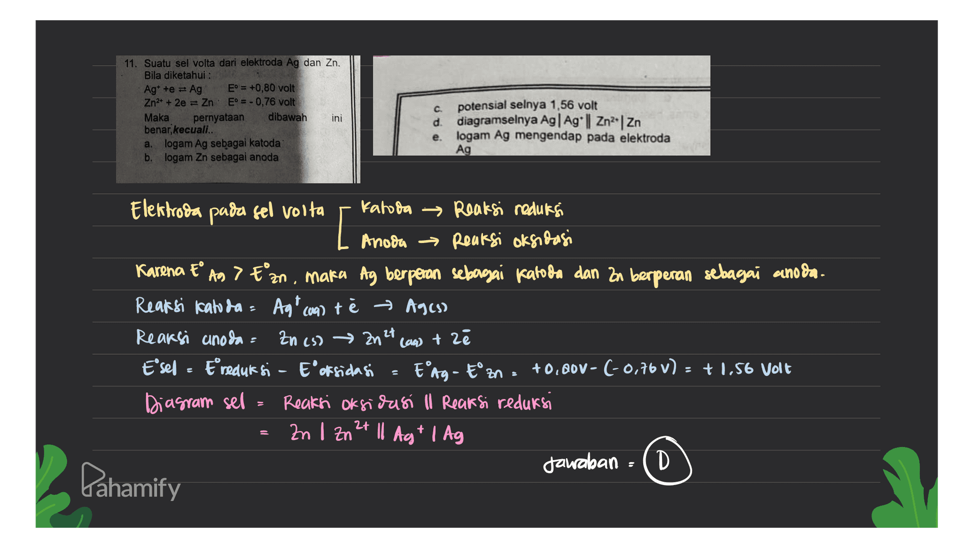 11. Suatu sel volta dari elektroda Ag dan Zn. Bila diketahui : Ag* te = Ag E° = +0,80 volt Zn2+ + 2e = Zn E = - 0,76 volt Maka pernyataan dibawah ini benar, kecuali.. a. logam Ag sebagai katoda b. logam Zn sebagai anoda C. potensial selnya 1,56 volt d. diagramselnya Ag|Ag*|| Zn2Zn e logam Ag mengendap pada elektroda Ag [ (64) +z Elektroda pada sel volta katoda Reaksi reduksi Anoda → Reaksi oksidasi Karena t° Ag> E'zn, maka Ag berperan sebagai katoda dan Zn berperan sebagai anoda. Reaksi Kaloda - Agt con) te → Agcs) Reaksi anoda = Zn (s) → Zn 2t E'sel - Ereduk si - Epoksidasi E'ng - tzn +0.B0v- (-0,76V): + 1,56 Volt Diagram sel = Reaksi oksidasi ll Reaksi reduksi Zn 1 Zn2+ 11 Agt | Ag Jawaban D Dahamify S 