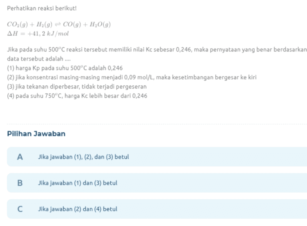 Perhatikan reaksi berikut! CO2(9) + H2(9) = CO (9) + H2O(9) AH = +41, 2 kJ/mol Jika pada suhu 500°C reaksi tersebut memiliki nilai Kc sebesar 0,246, maka pernyataan yang benar berdasarkan data tersebut adalah .... (1) harga Kp pada suhu 500°C adalah 0,246 (2) jika konsentrasi masing-masing menjadi 0,09 mol/L, maka kesetimbangan bergesar ke kiri (3) jika tekanan diperbesar, tidak terjadi pergeseran (4) pada suhu 750°C, harga Kc lebih besar dari 0,246 Pilihan Jawaban A Jika jawaban (1), (2), dan (3) betul B Jika jawaban (1) dan (3) betul С Jika jawaban (2) dan (4) betul 