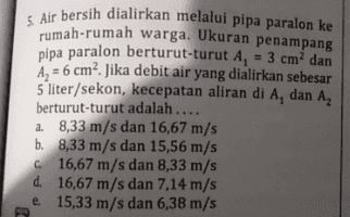 5 Air bersih dialirkan melalui pipa paralon ke rumah-rumah warga. Ukuran penampang pipa paralon berturut-turut A, = 3 cm dan Az = 6 cm². Jika debit air yang dialirkan sebesar 5 liter/sekon, kecepatan aliran di A, dan A, berturut-turut adalah.... a. 8,33 m/s dan 16,67 m/s b. 8,33 m/s dan 15,56 m/s 6 16,67 m/s dan 8,33 m/s d. 16,67 m/s dan 7,14 m/s e 15,33 m/s dan 6,38 m/s 