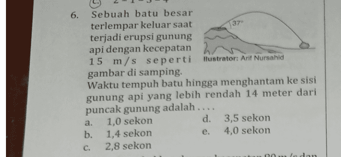 137 6. Sebuah batu besar terlempar keluar saat terjadi erupsi gunung api dengan kecepatan 15 m/s seperti Hlustrator: Arif Nursahid gambar di samping. Waktu tempuh batu hingga menghantam ke sisi gunung api yang lebih rendah 14 meter dari puncak gunung adalah .... a. 1,0 sekon d. 3,5 sekon b. 1,4 sekon e. 4,0 sekon C. 2,8 sekon Roldan 
