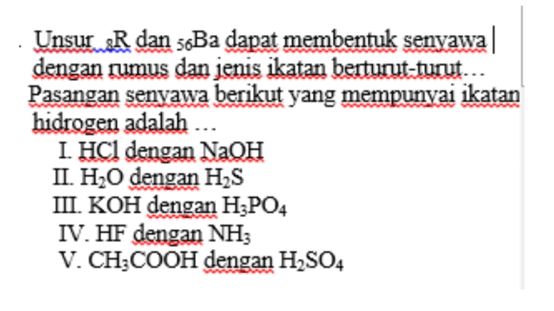 Unsur R dan s&Ba dapat membentuk senyawa dengan rumus dan jenis ikatan berturut-turut... Pasangan senyawa berikut yang mempunyai ikatan hidrogen adalah ... I. HCl dengan NaOH II. H2O dengan H2S III. KOH dengan H3PO4 IV. HF dengan NH3 V. CH3COOH dengan H2SO4 