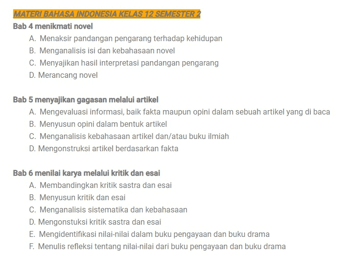 MATERI BAHASA INDONESIA KELAS 12 SEMESTER Bab 1 membuat surat lamaran pekerjaan A. Mengidentifikasi isi dan sistematika surat lamaran pekerjaan B. Menyajikan simpulan sistematika dan unsur-unsur isi surat lamaran pekerjaan C. Memformulasikan unsur kebahasaan surat lamaran pekerjaan D. Menyusun surat lamaran pekerjaan E. Melaporkan kegiatan membaca buku Bab 2 menikmati cerita sejarah Indonesia A. Mengidentifikasi informasi dalam cerita sejarah B. Menganalisis kebahasaan tek cerita(Novel) sejarah C. Mengonstruksi nilai-nilai dalam novel sejarah D. Menulis cerita sejarah pribadi Bab 3 memahami isu teknis lewat editorial A. Mengidentifikasi informasi dalam teks editorial B. Menyeleksi ragam informasi sebagai bahan teks editorial C. Menganalisis stuktur dan kebahasaan teks editorial D. Merancang teks editorial 
MATERI BAHASA INDONESIA KELAS 12 SEMESTER 2 Bab 4 menikmati novel A. Menaksir pandangan pengarang terhadap kehidupan B. Menganalisis isi dan kebahasaan novel C. Menyajikan hasil interpretasi pandangan pengarang D. Merancang novel Bab 5 menyajikan gagasan melalui artikel A. Mengevaluasi informasi, baik fakta maupun opini dalam sebuah artikel yang di baca B. Menyusun opini dalam bentuk artikel C. Menganalisis kebahasaan artikel dan/atau buku ilmiah D. Mengonstruksi artikel berdasarkan fakta Bab 6 menilai karya melalui kritik dan esai A. Membandingkan kritik sastra dan esai B. Menyusun kritik dan esai C. Menganalisis sistematika dan kebahasaan D. Mengonstuksi kritik sastra dan esai E. Mengidentifikasi nilai-nilai dalam buku pengayaan dan buku drama F. Menulis refleksi tentang nilai-nilai dari buku pengayaan dan buku drama 