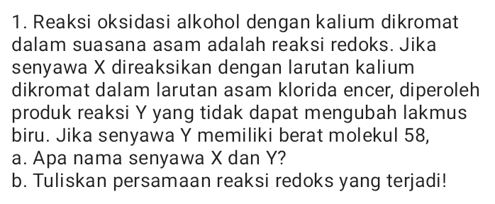 1. Reaksi oksidasi alkohol dengan kalium dikromat dalam suasana asam adalah reaksi redoks. Jika senyawa X direaksikan dengan larutan kalium dikromat dalam larutan asam klorida encer, diperoleh produk reaksi Y yang tidak dapat mengubah lakmus biru. Jika senyawa Y memiliki berat molekul 58, a. Apa nama senyawa X dan Y? b. Tuliskan persamaan reaksi redoks yang terjadi! 