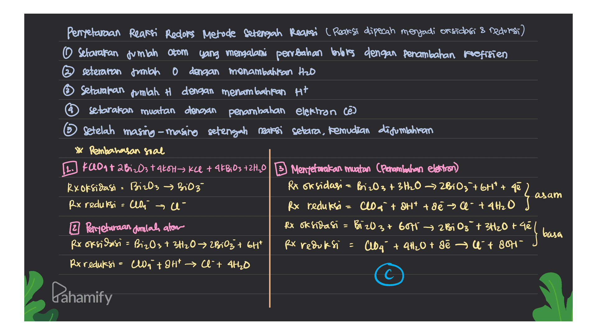 Penyetaraan Reaksi Redlors Metude setengah Reaksi (Reaksi dipecah menjadi on sidasi & recurs) O setarakan jumlah Otom yang mengalami perubahan berlores dengan penambahan koefisien @seteraron fumbo 0 dengan menambahkan Heb Setarakan jumlah H dengan menambahkan Ht setarakan muatan dengan penambahan elektron cē ③ Setelah masing-masing setengah reaksi setara, kemudian disumbahitan * Pembahasan soal KaontaBiz03 takoha kce + 4kBiO3 +2H0B Menteranakan muatan (Penambahan elastron) Rx oksidasi BizO3 → BiO3 Rx oksidasi - BizO3 + 3H2O → 2B10₃ + 6Ht+ qē Rx reduksi = cloa e- Rx reduksi= cloataht toe a- + 4H₂O 2 Perryetaraan dimlah alom Rx oksidasi = Bi z037 607 → zBiO3 + 3H2O + 48 Rx oksidasi = BizO3 + 3H2O 2B103 + 6Ht RX reduksi : AlD4 + 4H2O + sē → + 8045 Rx reduksi = Cat 8Ht Cl +4420 с C asam e { basa Pahamify 