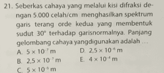 21. Seberkas cahaya yang melalui kisi difraksi de- ngan 5.000 celah/cm menghasilkan spektrum garis terang orde kedua yang membentuk sudut 30° terhadap garisnormalnya. Panjang gelombang cahaya yangdigunakan adalah A 5 x 10m D. 2,5 x 10m B. 2,5 x 10m E. 4 x 10m C. 5 x 10 m 