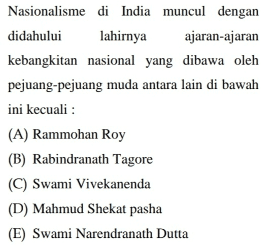 Nasionalisme di India muncul dengan didahului lahirnya ajaran-ajaran kebangkitan nasional yang dibawa oleh pejuang-pejuang muda antara lain di bawah ini kecuali : (A) Rammohan Roy (B) Rabindranath Tagore (C) Swami Vivekanenda (D) Mahmud Shekat pasha (E) Swami Narendranath Dutta 