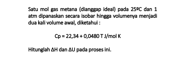 SOAL 7 Hitung kenaikan entropi dari Nitrogen bila gas tsb dipanaskan dari 25°C sampai 1000°C: (a) Pada Tekanan Tetap (b) Pda Volume Tetap Diketahui : Cp = 26,9535 +5,9622 x10-3T-3,377x107T2 = 
Satu mol gas metana (dianggap ideal) pada 25°C dan 1 atm dipanaskan secara isobar hingga volumenya menjadi dua kali volume awal, diketahui : Cp = 22,34 +0,0480 TJ/mol K Hitunglah AH dan AU pada proses ini. 
Untuk gas ideal buktikan bahwa : Cp = Cv+R 