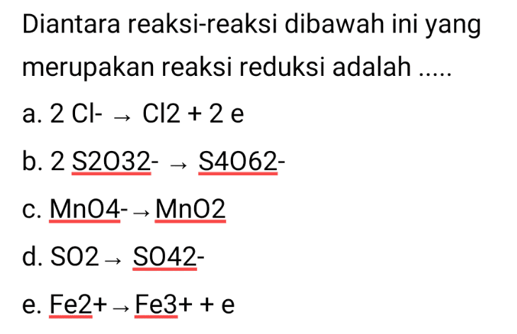 Diantara reaksi-reaksi dibawah ini yang merupakan reaksi reduksi adalah ..... a. 2 Cl- → Cl2 + 2 e b. 2 S2032- → S4062- c. MnO4-→ MnO2 d. SO2 → S042- e. Fe2+ - Fe3+ + e 