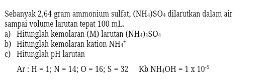 Sebanyak 2,64 gram ammonium sulfat, (NH4)SO4 dilarutkan dalam air sampai volume larutan tepat 100 mL. a) Hitunglah kemolaran (M) larutan (NH4)2SO4 b) Hitunglah kemolaran kation NH4 c) Hitunglah pH larutan Ar: H = 1; N = 14; 0 = 16; S = 32 Kb NH4OH = 1x 10-5 
