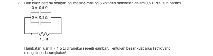 2. Dua buah baterai dengan ggl masing-masing 3 volt dan hambatan dalam 0,50 disusun paralel. 3 V; 0,50 3 V; 0,50 w 1,50 Hambatan luar R = 1,5 Q dirangkai seperti gambar. Tentukan besar kuat arus listrik yang mengalir pada rangkaian! 