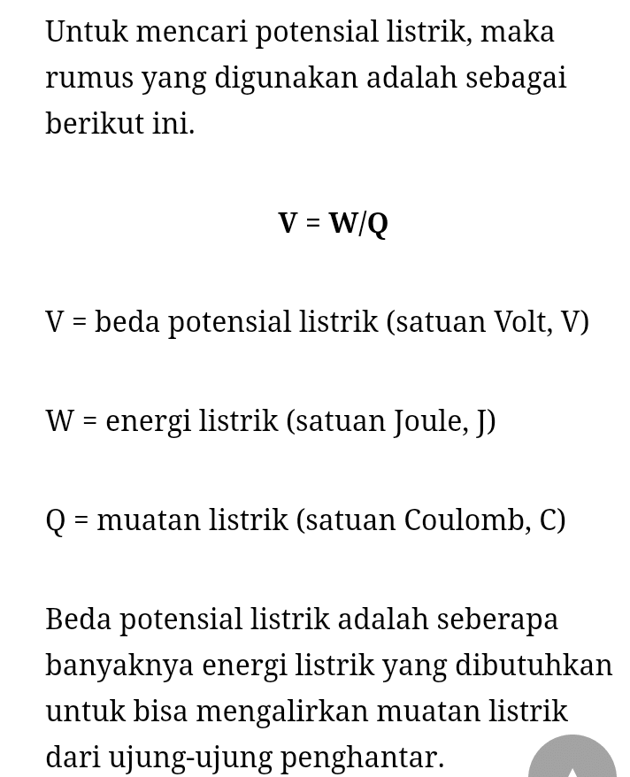 Untuk mencari potensial listrik, maka rumus yang digunakan adalah sebagai berikut ini. V = W/Q V = beda potensial listrik (satuan Volt, V) W = energi listrik (satuan Joule, J) Q: = muatan listrik (satuan Coulomb, C) Beda potensial listrik adalah seberapa banyaknya energi listrik yang dibutuhkan untuk bisa mengalirkan muatan listrik dari ujung-ujung penghantar. 