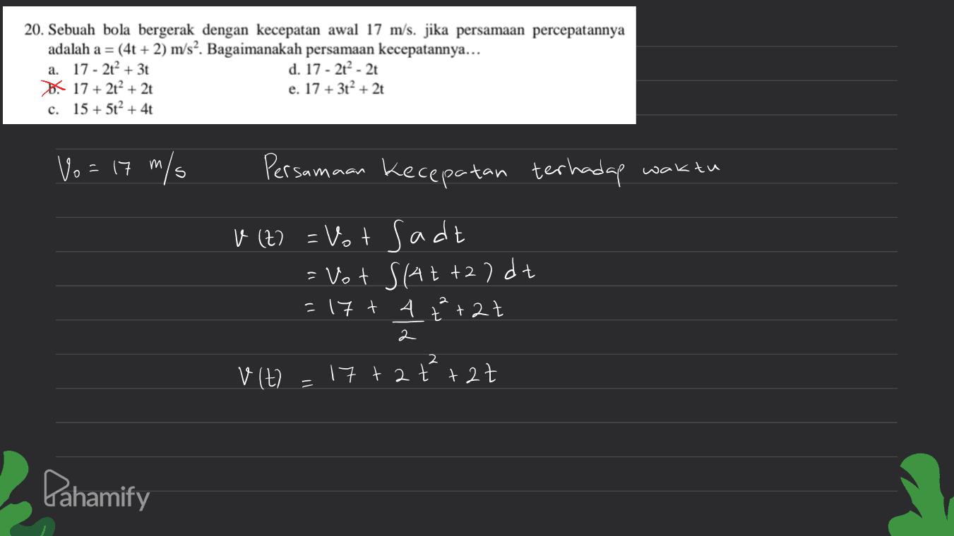 20. Sebuah bola bergerak dengan kecepatan awal 17 m/s. jika persamaan percepatannya adalah a = (4t + 2) m/s2. Bagaimanakah persamaan kecepatannya... a. 17 - 2t2 + 3t d. 17 - 2² - 2 17 + 2t + 2t e. 17 + 3t? + 2t c. 15 + 5t? + 4t Vo = 17 m/s Persamaan Kecepatan terhadap waktu v (t) = Vot sadt = Vot S(At+2)dt =17 + 4 2 t +2t 2 2 vlt 17+2 +²+27 2ť 11 Pahamify 