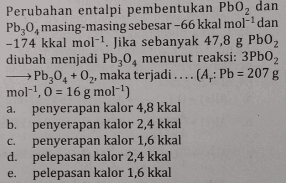 Perubahan entalpi pembentukan Pb0, dan Pb20 masing-masing sebesar -66 kkal mol-1 dan -174 kkal mol-1. Jika sebanyak 47,8 g PbO2 diubah menjadi Pb30, menurut reaksi: 3Pb02 → Pb304 + O2, maka terjadi .... (A.: Pb = 207 g mol-1, 0 = 16 g mol-1) penyerapan kalor 4,8 kkal b. penyerapan kalor 2,4 kkal c. penyerapan kalor 1,6 kkal d. pelepasan kalor 2,4 kkal pelepasan kalor 1,6 kkal a. e. 