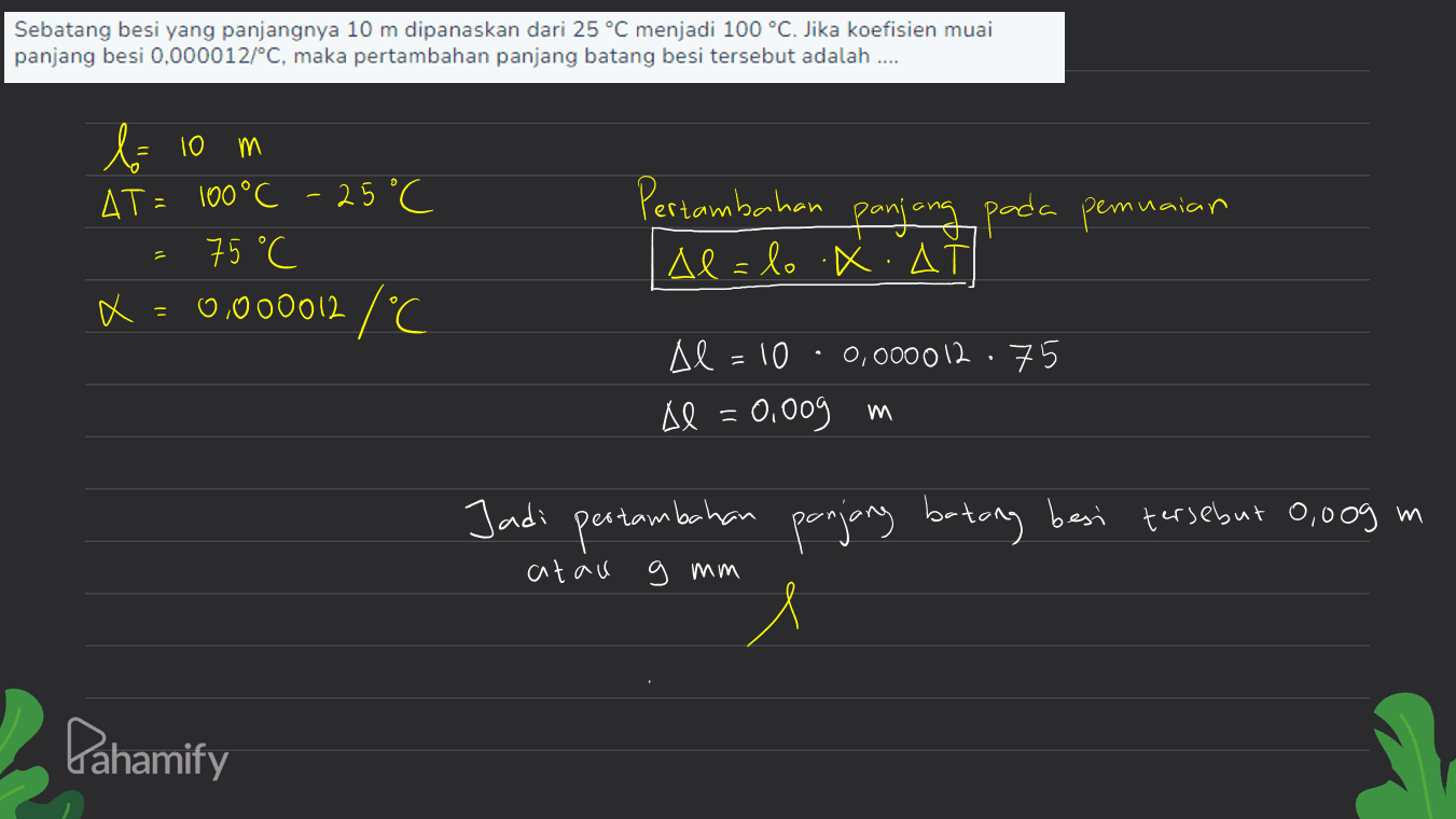 Sebatang besi yang panjangnya 10 m dipanaskan dari 25 °C menjadi 100 °C. Jika koefisien muai panjang besi 0,000012/°C, maka pertambahan panjang batang besi tersebut adalah .... m bolo AT= 100 °C -25 °C 75°C x X = 0.000012 /°C Pertambahan panjang pada pemuaian Allo XIA Al =10 0,000012 · 75 Al = 0,009 m m Jadi pertambahan panjang betong besi tersebut 0,009 m 1 atau 9 mm Pahamify 