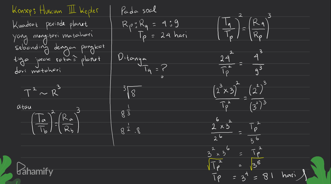 2 Pada soal Rp; Rq = 489 Tp: 24 hari Т. Ta 9 Konsep; Hukum III Kepler Kuadrat periode planet yang mengi mengitari matahari sebanding dengan pangkat tiga jack rata? planet dari matchari R. Rp Р 2 2 3 Ditanya 'Ta )) ? 24. 1 Tp 4 3 gi 3 3 T²~R 31 ا ا و ا ا هه وا (2x37 (22) Tp 8 atau 3 2 (34) - الحرا ( Ta ( ( 83 a la 6 2 2 x3 2 x 3 82.8 To 6 2 2 2 6 6 3 2 Р p 3 X = 2 Pahamify 3 Vip Т TP 38 34 =81 hari 