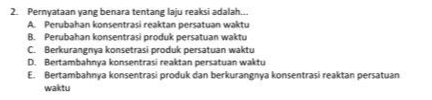 2. Pernyataan yang benara tentang laju reaksi adalah... A Perubahan konsentrasi reaktan persatuan waktu B. Perubahan konsentrasi produk persatuan waktu C Berkurangnya konsetrasi produk persatuan waktu D. Bertambahnya konsentrasi reaktan persatuan waktu E. Bertambahnya konsentrasi produk dan berkurangnya konsentrasi reaktan persatuan waktu 